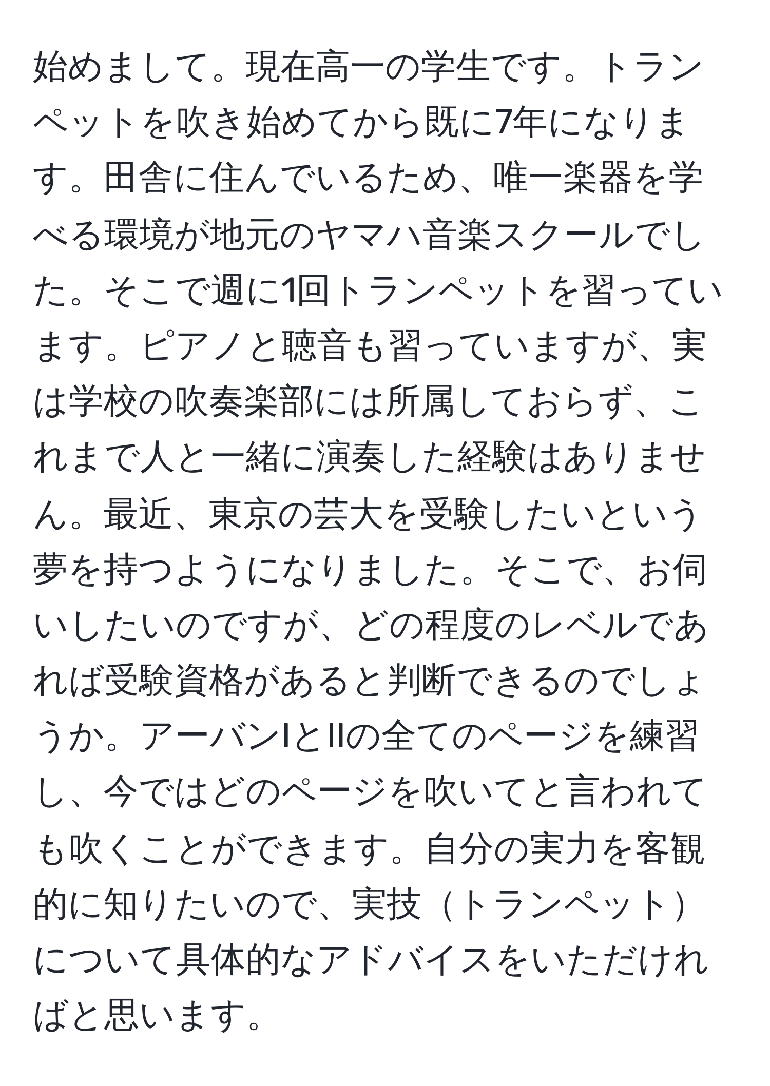 始めまして。現在高一の学生です。トランペットを吹き始めてから既に7年になります。田舎に住んでいるため、唯一楽器を学べる環境が地元のヤマハ音楽スクールでした。そこで週に1回トランペットを習っています。ピアノと聴音も習っていますが、実は学校の吹奏楽部には所属しておらず、これまで人と一緒に演奏した経験はありません。最近、東京の芸大を受験したいという夢を持つようになりました。そこで、お伺いしたいのですが、どの程度のレベルであれば受験資格があると判断できるのでしょうか。アーバンIとIIの全てのページを練習し、今ではどのページを吹いてと言われても吹くことができます。自分の実力を客観的に知りたいので、実技トランペットについて具体的なアドバイスをいただければと思います。