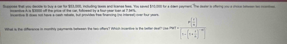 Suppose that you decide to buy a car for $53,000, including taxes and license fees. You saved $10,000 for a down payment. The dealer is offering you a choice betwe tw n centiv 
incentive A is $3000 off the price of the car, followed by a four-year loan at 7.94%. 
incentive B does not have a cash rebate, but provides free financing (no interest) over four years. 
What is the difference in monthly payments between the two offers? Which incentive is the better deal? Use P_krIP(frac frac r)[1-(1+ r/n )^-n]