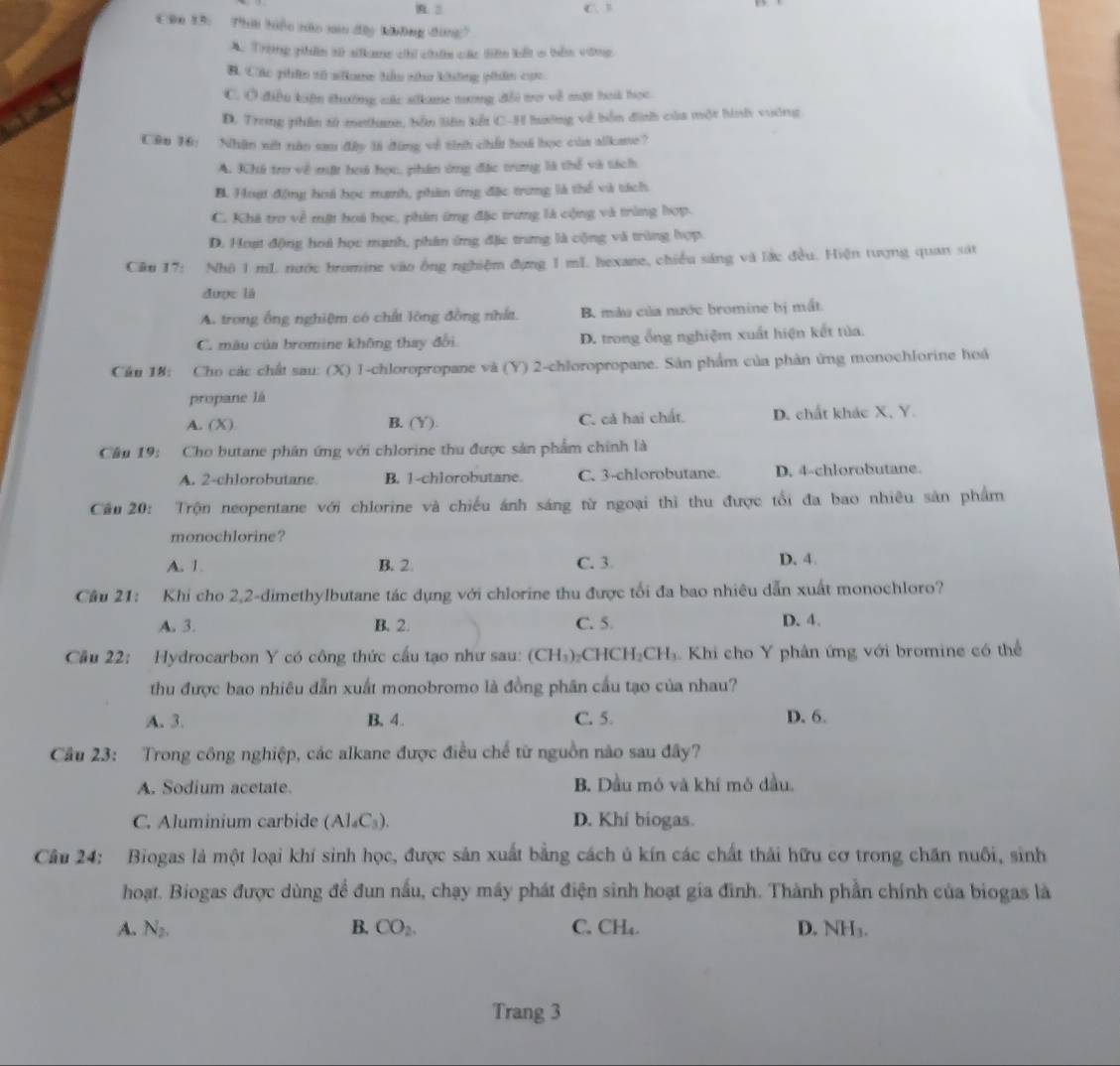 C、B
Cân 13: Thời tiệu nào min dây không đòng?
A. Trong phên sử silkme chi chứn các tiên kết 6 tên vũng,
B. Các phên tố ne hầu n không phân cọc
C. Ở điều kiện thường vắc silkame tương đổi trợ về mặt hoài học
D. Trong phân tử methane, bản liên kết C-H hướng về bốn đinh của một hình vường
Cên 16: Nhận xết nàn sau đây là đùng về tinh chất hoá học của alkame?
A. Khá trợ về mặt hoá học, phân ứng đặc trưng là thể và tách
B. Hoạt động hoá học mạnh, phin ứng đặc trưng là thể và tách
C. Khá tro về mật hoà học, phân ứng đặc trưng là cộng và trùng hợp.
D. Hoạt động hoà học mạnh, phân ứng đặc trưng là cộng và trùng hợp
Câu 17: Nhô 1 mL nước bromine vào ông nghiệm đựng 1 mL hexane, chiều sáng và lắc đều. Hiện tượng quan sát
được là
A. trong ổng nghiệm có chất lông đồng nhất. B. mẫu của nước bromine bị mất.
C. mâu của bromine không thay đổi D. trong ổng nghiệm xuất hiện kết tùa.
Cần 18: Cho các chất sau: (X) 1-chloropropane và (Y) 2-chloropropane. Sản phẩm của phản ứng monochlorine hoá
propane là
A. (X) B. (Y). C. cả hai chất. D. chất khác X, Y.
Câu 19:  Cho butane phân ứng với chlorine thu được sản phẩm chính là
A. 2-chlorobutane. B. 1-chlorobutane. C. 3-chlorobutane. D. 4-chlorobutane.
Cầu 20: Trộn neopentane với chlorine và chiếu ánh sáng từ ngoại thi thu được tổi đa bao nhiêu sân phẩm
monochlorine?
A. 1. B. 2. C. 3. D. 4.
Cầu 21: Khi cho 2,2-dimethylbutane tác dụng với chlorine thu được tối đa bao nhiêu dẫn xuất monochloro?
A. 3. B. 2. C. 5. D. 4.
Cầu 22: Hydrocarbon Y có công thức cầu tạo như sau: (CH_3) CHCH₂CH₃. Khi cho Y phân ứng với bromine có thể
thu được bao nhiêu dẫn xuất monobromo là đồng phân cầu tạo của nhau?
A. 3. B. 4. C. 5. D. 6.
Cầu 23: Trong công nghiệp, các alkane được điều chế từ nguồn nào sau đây?
A. Sodium acetate. B. Dầu mó và khí mỏ dầu,
C. Aluminium carbide (Al_4C_3). D. Khi biogas.
Câu 24: Biogas là một loại khí sinh học, được sản xuất bằng cách ủ kín các chất thái hữu cơ trong chăn nuôi, sinh
hoạt. Biogas được dùng để đun nấu, chạy máy phát điện sinh hoạt gia đình. Thành phần chính của biogas là
A. N_2. B. CO_2. C. CH_4. D. NH₃.
Trang 3