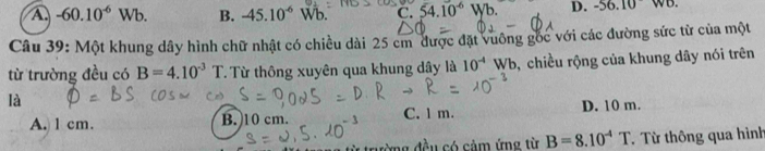 A. -60.10^(-6)Wb. B. -45.10^(-6) Wb. C. 54.10^(-6)Wb. D. -56.10 (B.
Câu 39: Một khung dây hình chữ nhật có chiều dài 25 cm được đặt vuông gốc với các đường sức từ của một
từ trường đều có B=4.10^(-3)T T. Từ thông xuyên qua khung dây là 10^(-4)Wb ,chiều rộng của khung dây nói trên
là
A. 1 cm. B. 10 cm. C. 1 m. D. 10 m.
* rường đều có cảm ứng từ B=8.10^(-4)T Từ Từ thông qua hình