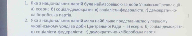 Ака з національних πартій була наймасовішою за доби украίηської революοції -
а) есери; б) соцίал-демократи； в) соціалісти-φедералίсти; г) демократично-
хліборобська πартія.
2. Ака з національних πартій мала найбельше представництво у першому
украйнському уряді за доби Центральной Ρади - а) есери; б) соцίал-демократи;
в) соціалісти-φедералісти: г) демократично-хліборобська лартίя.