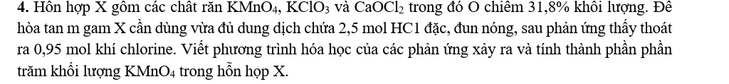 Hôn hợp X gôm các chất răn KMnO4 , KClO_3 và CaOCl_2 trong đó O chiêm 31, 8% khôi lượng. Đê 
hòa tan m gam X cần dùng vừa đủ dung dịch chứa 2,5 mol HC1 đặc, đun nóng, sau phản ứng thấy thoát 
ra 0,95 mol khí chlorine. Viết phương trình hóa học của các phản ứng xảy ra và tính thành phần phần 
trăm khối lượng KMnO4 trong hỗn họp X.