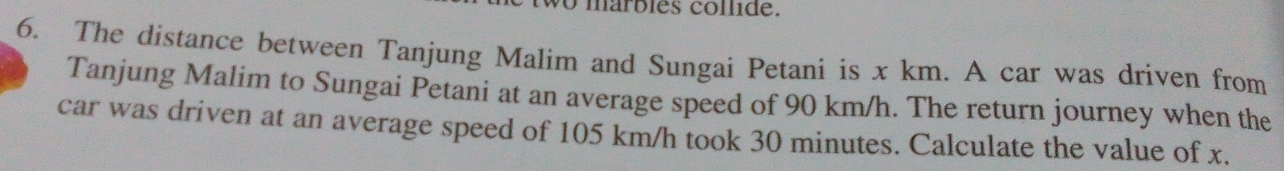 márbles collide. 
6. The distance between Tanjung Malim and Sungai Petani is x km. A car was driven from 
Tanjung Malim to Sungai Petani at an average speed of 90 km/h. The return journey when the 
car was driven at an average speed of 105 km/h took 30 minutes. Calculate the value of x.