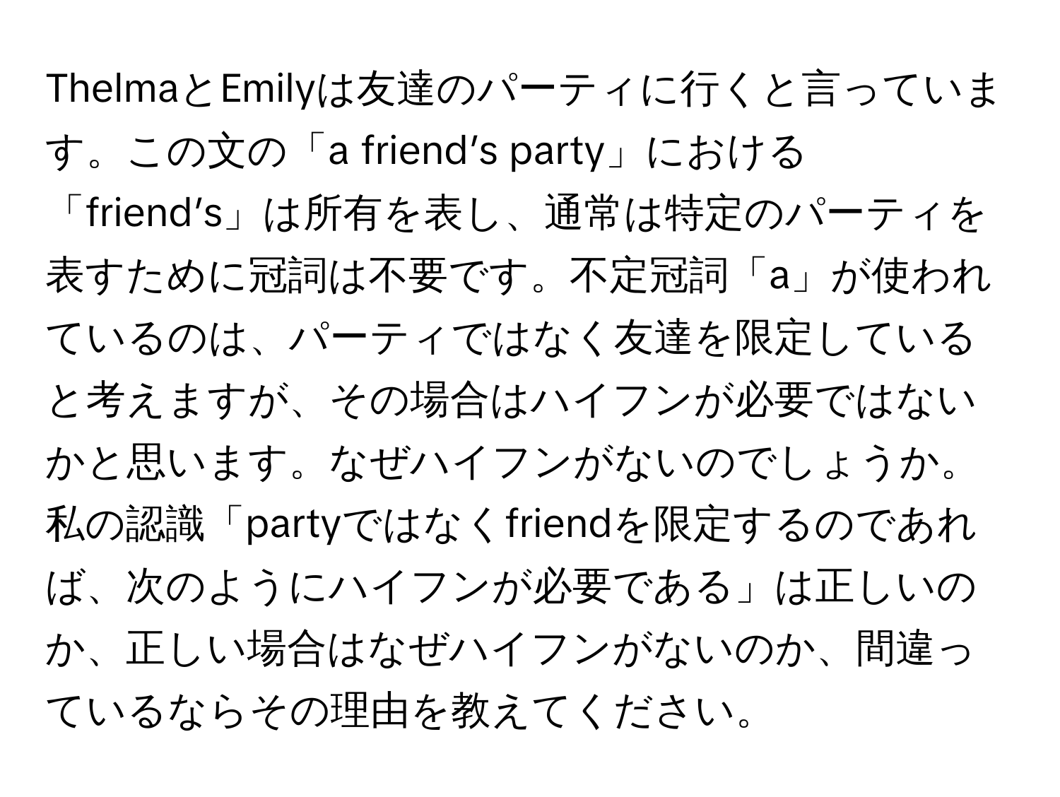 ThelmaとEmilyは友達のパーティに行くと言っています。この文の「a friend’s party」における「friend’s」は所有を表し、通常は特定のパーティを表すために冠詞は不要です。不定冠詞「a」が使われているのは、パーティではなく友達を限定していると考えますが、その場合はハイフンが必要ではないかと思います。なぜハイフンがないのでしょうか。

私の認識「partyではなくfriendを限定するのであれば、次のようにハイフンが必要である」は正しいのか、正しい場合はなぜハイフンがないのか、間違っているならその理由を教えてください。