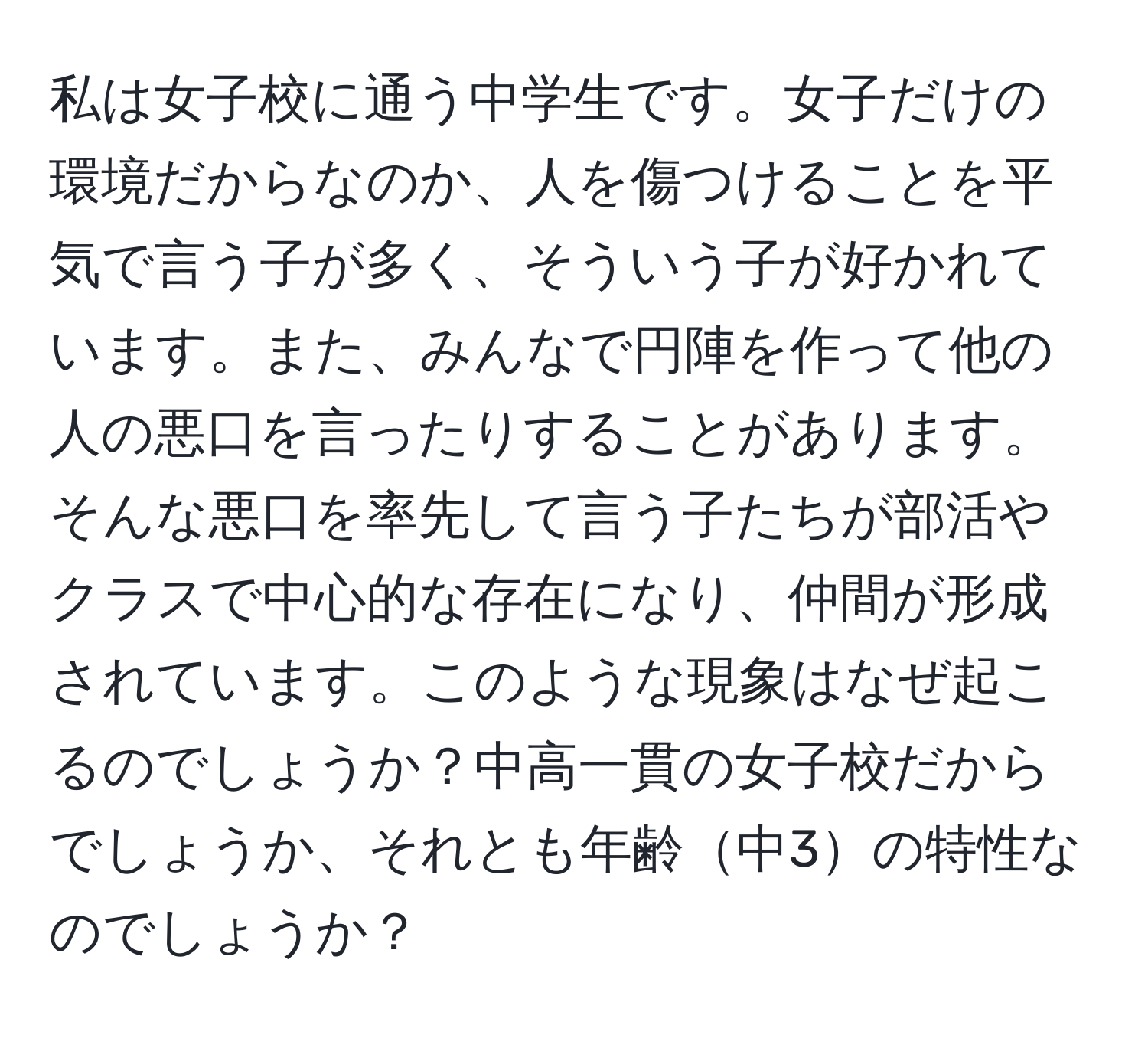 私は女子校に通う中学生です。女子だけの環境だからなのか、人を傷つけることを平気で言う子が多く、そういう子が好かれています。また、みんなで円陣を作って他の人の悪口を言ったりすることがあります。そんな悪口を率先して言う子たちが部活やクラスで中心的な存在になり、仲間が形成されています。このような現象はなぜ起こるのでしょうか？中高一貫の女子校だからでしょうか、それとも年齢中3の特性なのでしょうか？