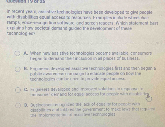 In recent years, assistive technologies have been developed to give people
with disabilities equal access to resources. Examples include wheelchair
ramps, voice-recognition software, and screen readers. Which statement best
explains how societal demand guided the development of these
technologies?
A. When new assistive technologies became available, consumers
began to demand their inclusion in all places of business.
B. Engineers developed assistive technologies first and then began a
public-awareness campaign to educate people on how the
technologies can be used to provide equal access.
C. Engineers developed and improved solutions in response to
consumer demand for equal access for people with disabilities
D. Businesses recognized the lack of equality for people with
disabilities and lobbied the government to make laws that required
the implementation of assistive technologies.