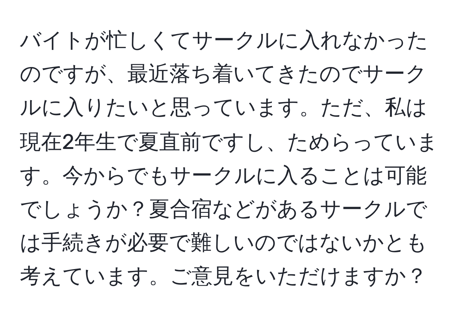 バイトが忙しくてサークルに入れなかったのですが、最近落ち着いてきたのでサークルに入りたいと思っています。ただ、私は現在2年生で夏直前ですし、ためらっています。今からでもサークルに入ることは可能でしょうか？夏合宿などがあるサークルでは手続きが必要で難しいのではないかとも考えています。ご意見をいただけますか？