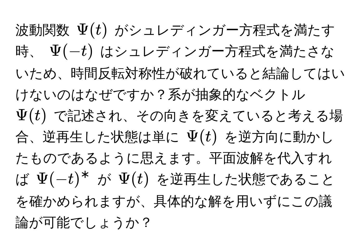 波動関数 $Psi(t)$ がシュレディンガー方程式を満たす時、 $Psi(-t)$ はシュレディンガー方程式を満たさないため、時間反転対称性が破れていると結論してはいけないのはなぜですか？系が抽象的なベクトル $Psi(t)$ で記述され、その向きを変えていると考える場合、逆再生した状態は単に $Psi(t)$ を逆方向に動かしたものであるように思えます。平面波解を代入すれば $Psi(-t)^*$ が $Psi(t)$ を逆再生した状態であることを確かめられますが、具体的な解を用いずにこの議論が可能でしょうか？