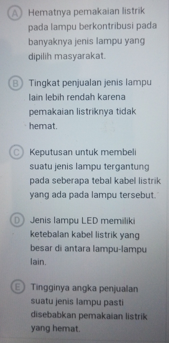 A Hematnya pemakaian listrik
pada lampu berkontribusi pada
banyaknya jenis lampu yang
dipilih masyarakat.
B Tingkat penjualan jenis lampu
lain lebih rendah karena
pemakaian listriknya tidak
hemat.
C) Keputusan untuk membeli
suatu jenis lampu tergantung
pada seberapa tebal kabel listrik
yang ada pada lampu tersebut.
D Jenis lampu LED memiliki
ketebalan kabel listrik yang
besar di antara lampu-lampu
lain.
E Tingginya angka penjualan
suatu jenis lampu pasti
disebabkan pemakaian listrik
yang hemat.