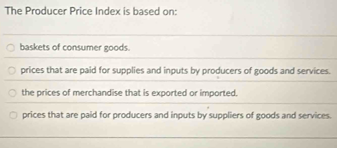 The Producer Price Index is based on:
baskets of consumer goods.
prices that are paid for supplies and inputs by producers of goods and services.
the prices of merchandise that is exported or imported.
prices that are paid for producers and inputs by suppliers of goods and services.