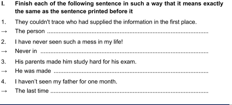 Finish each of the following sentence in such a way that it means exactly 
the same as the sentence printed before it 
1. They couldn't trace who had supplied the information in the first place. 
The person_ 
2. I have never seen such a mess in my life! 
Never in_ 
3. His parents made him study hard for his exam. 
He was made_ 
4. I haven't seen my father for one month. 
The last time_