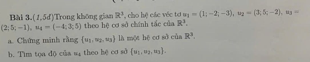 Bài 3. (1,5d) Trong không gian R^3 , cho hệ các véc tơ u_1=(1;-2;-3), u_2=(3;5;-2), u_3=
(2;5;-1), u_4=(-4;3;5) theo hệ cơ sở chính tắc của R^3. 
a. Chứng minh rằng  u_1,u_2,u_3 là một hệ cơ sở của R^3. 
b. Tìm tọa độ của u4 theo hệ cơ sở  u_1,u_2,u_3.