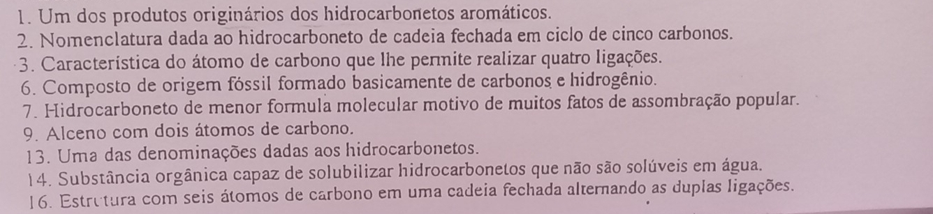 Um dos produtos originários dos hidrocarbonetos aromáticos. 
2. Nomenclatura dada ao hidrocarboneto de cadeia fechada em ciclo de cinco carbonos. 
* 3. Característica do átomo de carbono que lhe permite realizar quatro ligações. 
6. Composto de origem fóssil formado basicamente de carbonos e hidrogênio. 
7. Hidrocarboneto de menor formula molecular motivo de muitos fatos de assombração popular. 
9. Alceno com dois átomos de carbono. 
13. Uma das denominações dadas aos hidrocarbonetos. 
14. Substância orgânica capaz de solubilizar hidrocarbonetos que não são solúveis em água. 
16. Estrutura com seis átomos de carbono em uma cadeia fechada alternando as duplas ligações.