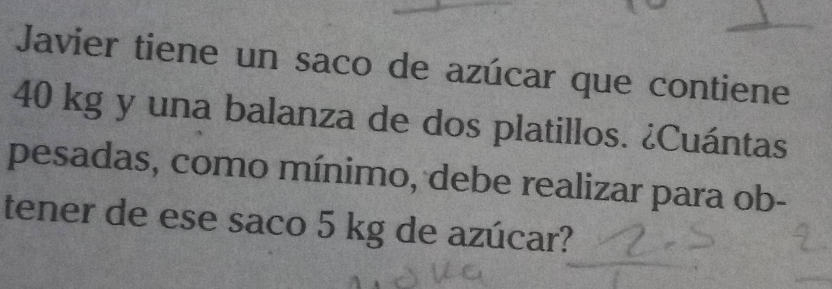 Javier tiene un saco de azúcar que contiene
40 kg y una balanza de dos platillos. ¿Cuántas 
pesadas, como mínimo, debe realizar para ob- 
tener de ese saco 5 kg de azúcar?