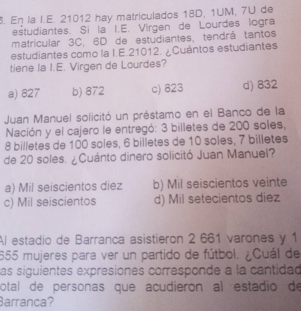 En la I.E. 21012 hay matriculados 18D, 1UM, 7U de
estudiantes. Si la I.E. Virgen de Lourdes logra
matricular 3C, 6D de estudiantes, tendrá tantos
estudiantes como la I.E. 21012. ¿Cuántos estudiantes
tiene la I.E. Virgen de Lourdes?
a) 827 b) 872 c) 823 d) 832
Juan Manuel solicitó un préstamo en el Banco de la
Nación y el cajero le entregó: 3 billetes de 200 soles,
8 billetes de 100 soles, 6 billetes de 10 soles, 7 billetes
de 20 soles. ¿Cuánto dinero solicitó Juan Manuel?
a) Mil seiscientos diez b) Mil seiscientos veinte
c) Mil seiscientos d) Mil setecientos diez
Al estadio de Barranca asistieron 2 661 varones y 1
655 mujeres para ver un partido de fútbol. ¿Cuál de
as siguientes expresiones corresponde a la cantidad
otal de personas que acudieron al estadio de
Barranca?