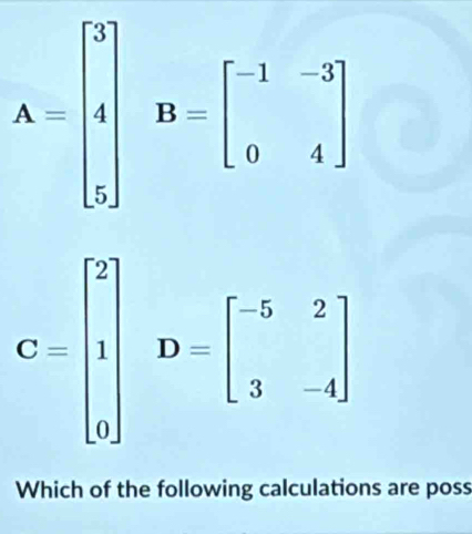 A=beginbmatrix 3 4 3endbmatrix B=beginbmatrix -1&-3 0&4endbmatrix
C=beginbmatrix 2 1 0endbmatrix D=beginbmatrix -5&2 3&-4endbmatrix
Which of the following calculations are poss