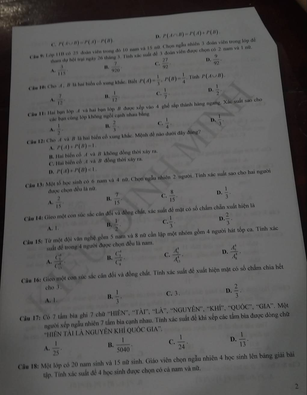 D. P(A∩ B)=P(A)+P(B).
C P(A∪ B)=P(A)-P(B)
Câu 9: Lớp 11B có 25 đoàn viên trong đó 10 nam và 15 nữ. Chọn ngẫu nhiên 3 đoàn viên trong lớp để
tham dự hội trại ngày 26 tháng 3. Tính xác suất để 3 đoàn viên được chọn có-2 nam và 1 nữ.
A.  3/113 .
n.  7/920 . C.  27/92 . D.  9/92 .
Câu 10: Cho A , # là hai biển cổ xung khắc. Biết P(A)= 1/3 ,P(B)= 1/4 . Tính P(A∪ B).
A.  7/12 .  1/12 .  1/7 .
D.  1/2 .
B.
C.
Câu Hi Hai bạn lớp A và hai bạn lớp # được xếp vào 4 ghế sắp thành hàng ngang. Xác suất sao cho
các bạn cùng lớp không ngồi cạnh nhau bằng
A.  1/2 .  2/3 .  1/4 ,  1/3 .
B.
C.
D.
Câu 12: Cho A và # là hai biển cổ xung khắc. Mệnh đề nào dưới đây đứng?
A. P(A)+P(B)=1.
B. Hai biển cổ A và B không đồng thời xây ra.
C. Hai biển cổ A và B đồng thời xây ra.
D. P(A)+P(B)<1.
Câu 13: Một tổ học sinh có 6 nam và 4 nữ. Chọn ngẫu nhiên 2 người. Tính xác suất sao cho hai người
được chọn đều là nữ.
D.  1/3 .
A.  2/15 .
C.
B.  7/15 .  8/15 .
Câu 14: Gieo một con súc sắc cân đổi và đồng chất, xác suất để mặt có số chấm chẵn xuất hiện là
C
A. 1.
B.  1/2 .  1/3 .
D. ·  2/3 ·
Cầu 15: Từ một đội văn nghệ gồm 5 nam và 8 nữ cần lập một nhóm gồm 4 người hát tốp ca. Tính xác
suất để trong 4 người được chọn đều là nam.
D. frac (A_5)^4(A_8)^4.
A. frac (C_3)^4(C_13)^4.
B. frac (C_5)^4(C_8)^4. frac (A_5)^4(A_13)^4.
C.
Câu 16: Gieo một con súc sắc cân đối và đồng chất. Tính xác suất để xuất hiện mặt có số chấm chia hết
cho 3 .
A. 1.
B.  1/3 .
C. 3 .
D.  2/3 .
Câu 17: Có 7 tầm bìa ghi 7 chữ 'HIÊN”, “TÀI”, “LÀ”, “NGUYÊN”, “KHÍ”, “QUÔC”, “GIA”. Một
người xếp ngẫu nhiên 7 tấm bìa cạnh nhau. Tính xác suất đề khi xếp các tấm bìa được dòng chữ
'HiêN TàI Là NGUYÊN KhÍ QUÓC GIA”.
A.  1/25 .
B.  1/5040 .  1/24 .  1/13 .
C.
D.
Câu 18: Một lớp có 20 nam sinh và 15 nữ sinh. Giáo viên chọn ngẫu nhiên 4 học sinh lên bảng giải bài
tập. Tính xác suất để 4 học sinh được chọn có cả nam và nữ.
2