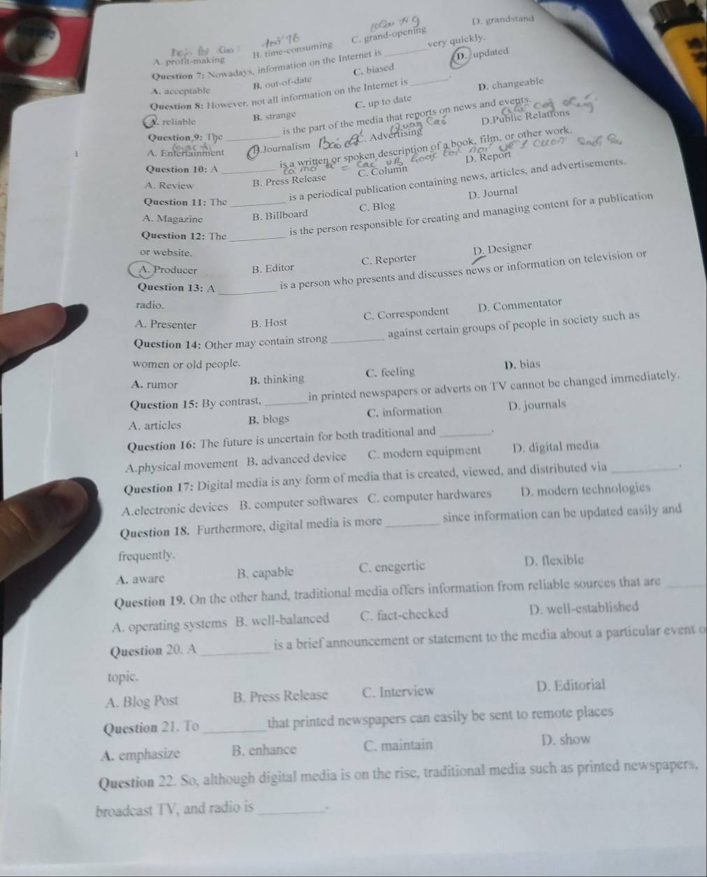 D. grandstand
B. time-consuming C. grand-opening
Question 7: Nowadays, information on the Internet is _very quickly.
A. profit-making
B. out-of-date C. biased D. updated
A. acceptable
Question 8: However, not all information on the Internet is _D. changeable
C. up to date
is the part of the media that reports on news and events.
A. reliable
B. strange
D.Public Relations
Question 9: The
A. Entertainment_ Journalism  Advertising
D. Report
Question 10: A
is a written or spoken description of a book, film, or other work
A. Review _B. Press Release C. Column
Question 11: The
is a periodical publication containing news, articles, and advertisements
D. Journal
A. Magazine _B. Billboard C. Blog
Question 12: The_
is the person responsible for creating and managing content for a publication
or website.
A. Producer B. Editor C. Reporter D. Designer
Question 13: A _is a person who presents and discusses news or information on television or
radio.
C. Correspondent D. Commentator
A. Presenter B. Host
Question 14: Other may contain strong _against certain groups of people in society such as
women or old people.
A. rumor B. thinking C. feeling D. bias
Question 15: By contrast, in printed newspapers or adverts on TV cannot be changed immediately.
A. articles B. blogs C. information D. journals
Question 16: The future is uncertain for both traditional and _.
A.physical movement B. advanced device C. modern equipment D. digital media
Question 17: Digital media is any form of media that is created, viewed, and distributed via _.
A.electronic devices B. computer softwares C. computer hardwares D. modern technologies
Question 18. Furthermore, digital media is more _since information can be updated easily and
frequently.
A. aware B. capable C. enegertic D. flexible
Question 19. On the other hand, traditional media offers information from reliable sources that are_
A. operating systems B. well-balanced C. fact-checked D. well-established
Question 20. A _is a brief announcement or statement to the media about a particular event o
topic.
A. Blog Post B. Press Release C. Interview D. Editorial
Question 21. To _that printed newspapers can easily be sent to remote places
A. emphasize B. enhance C. maintain D. show
Question 22. So, although digital media is on the rise, traditional media such as printed newspapers,
broadcast TV, and radio is_
`