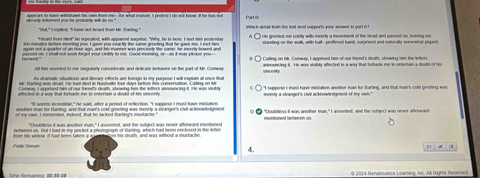 appears to have withdrawn his own from me—for what reason, I protest I do not know. If he has not
already informed you he probably will do so." Part B:
"But," I replied, "I have not heard from Mr. Barting." Which detail from the text best supports your answer in part A?
"Heard from him!" he repeated, with apparent surprise. "Why, he is here. I met him yesterday A  He greeted me coldly with merely a movement of the head and passed on, leaving me
ten minules before meeting you. I gave you exactly the same greeting that he gave me. I met him standing on the walk, with half-- proffered hand, surprised and naturally somewhal piqued.
again not a quarter of an hour ago, and his manner was precisely the same: he merely bowed and
passed on. I shall not soon forget your civility to me. Good morning, or—as it may please you-
farewell." B Calling on Mr. Conway, I apprised him of our friend's death, showing him the letters
All this seemed to me singularly considerate and delicate behavior on the part of Mr. Conway sincerity. announcing it. He was visibly affected in a way that forbade me to entertain a doubt of his
As dramatic situations and literary effects are foreign to my purpose I will explain at once that
Mr. Barting was dead. He had died in Nashville four days before this conversation. Calling on Mr
Conway, I apprised him of our friend's death, showing him the letters announcing it. He was visibly e "I suppose I must have mistaken another man for Barting, and that man's cold greeting was
affected in a way that forbade me to entertain a doubt of his sincerity. merely a stranger's civil acknowledgment of my own."
"It seems incredible," he said, after a period of reflection. "I suppose I must have mistaken
another man for Barting, and that man's cold greeting was merely a stranger's civil acknowledgment D
of my own. I remember, indeed, that he lacked Barting's mustache." e "Doubtless it was another man," I assented; and the subject was never afterward
mentioned between us.
"Doubtless it was another man," I assented; and the subject was never afterward mentioned
between us. But I had in my pocket a photograph of Barting, which had been enclosed in the letter
from his widow. It had been taken a wo fore his death, and was without a mustache.
-Public Domain 4.
Time Remaining 00:54 0:08 © 2024 Renaissance Learning, Inc. All Rights Reserved