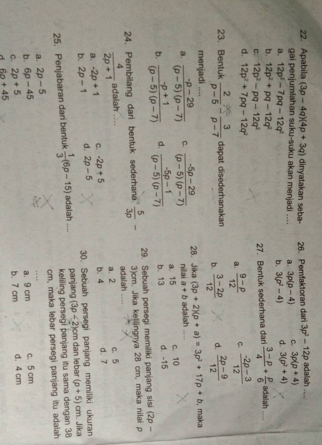 Apabila (3p-4q)(4p+3q) dinyatakan seba- 26. Pemfaktoran dari 3p^2-12p adalah ....
gai penjumlahan suku-suku akan menjadi .... a. 3p(p-4)
C. 3p(p+4)
a. 12p^2-7pq-12q^2 b. 3(p^2-4)
d. 3(p^2+4)
b. 12p^2+pq-12q^2
C. 12p^2-pq-12q^2
27. Bentuk sederhana dari  (3-p)/4 + p/6  adalah ....
d. 12p^2+7pq-12q^2
a.  (9-p)/12  C.  (-2p-3)/12 
23. Bentuk  2/p-5 - 3/p-7  dapat disederhanakan
b.  (3-2p)/12 
d.  (2p-9)/12 
menjadi .... , maka
28.Jika (3p+2)(p+a)=3p^2+17p+b
a.  (-p-29)/(p-5)(p-7)  C.  (-5p-29)/(p-5)(p-7)  nilai a+b adalah ....
a. 15 c. 10
b.  (-p+1)/(p-5)(p-7)  d.  (-5p-1)/(p-5)(p-7)  b. 13 d. -15
24. Pembilang dari bentuk sederhana  5/3p - 29. Sebuah persegi memiliki panjang sisi (2p-
3)cm. Jika kelilingnya 28 cm, maka nilai p
adalah ....
 4/2p+1  adalah .... c. 5
a. 2
C. -2p+5
a. -2p+1 b.4 d. 7
b. 2p-1
d. 2p-5
30. Sebuah persegi panjang memiliki ukuran
keliling persegi panjang itu sama dengan 38
25. Penjabaran dari bentuk  1/3 (6p-15) adalah ....
panjang (3p-2)cm dan lebar (p+5)cm. Jika
a. 2p-5 cm, maka lebar persegi panjang itu adalah
b. 6p-45 a. 9 cm c. 5 cm
C. 2p+5 b. 7 cm d. 4 cm
d 6p+45