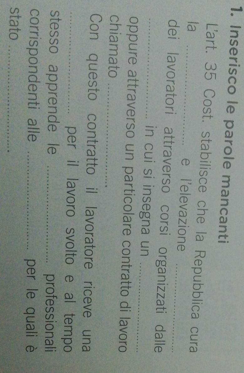 Inserisco le parole mancanti 
Lart. 35 Cost. stabilisce che la Repubblica cura 
_ 
la _e l’elevazione 
dei lavoratori attraverso corsi organizzati dalle 
_in cui si insegna un_ 
oppure attraverso un particolare contratto di lavoro 
chiamato_ 
Con questo contratto il lavoratore riceve una 
_per il lavoro svolto e al tempo 
stesso apprende le _professionali 
corrispondenti alle _per le quali è 
stato_