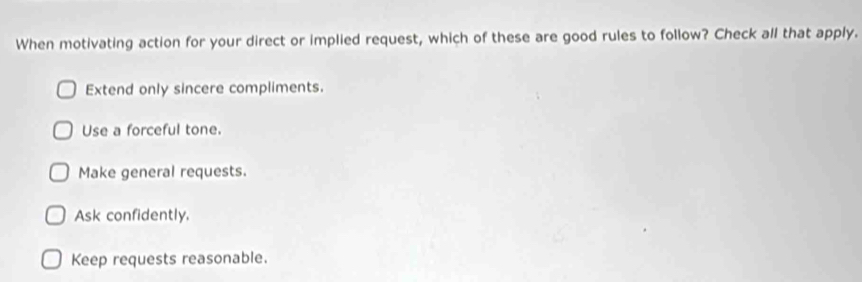 When motivating action for your direct or implied request, which of these are good rules to follow? Check all that apply.
Extend only sincere compliments.
Use a forceful tone.
Make general requests.
Ask confidently.
Keep requests reasonable.