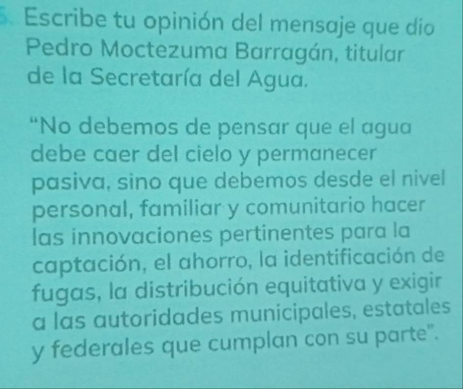 Escribe tu opinión del mensaje que dío 
Pedro Moctezuma Barragán, titular 
de la Secretaría del Agua. 
“No debemos de pensar que el agua 
debe caer del cielo y permanecer 
pasiva, sino que debemos desde el nivel 
personal, familiar y comunitario hacer 
las innovaciones pertinentes para la 
captación, el ahorro, la identificación de 
fugas, la distribución equitativa y exigir 
a las autoridades municipales, estatales 
y federales que cumplan con su parte".