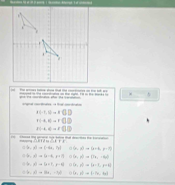 The arrows below show that the coordinates on the left are )(
mapped to the coordinates on the right. Fill in the blanks to
give the coordinates after the translation.
original coordinates -* final coordinates
x(-7,5)to x· (□ ,□ )
Y(-8,8)to Y'(□ ,□ )
Z(-4,4)to Z' (□ ,□ )
(b) - Choose the generl ruje below that describes the translation
mapping △ XYZ to △ X'Y'Z',
(x,y)to (-6x,7y) (x,y)Rightarrow (x+6,y=7)
(x,y)to (x-6,y+7) (x,y)to (7x,-6y)
(x,y)Rightarrow (x+7,y=6) (x,y)to (x-7,y+6)
(x,y)Rightarrow (6x,-7y) (x,y)to (-7x,6y)