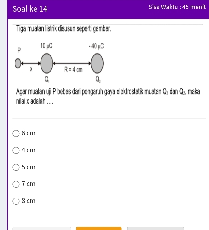 Soal ke 14 Sisa Waktu : 45 menit
Tiga muatan listrik disusun seperti gambar.
Agar muatan uji P bebas dari pengaruh gaya elektrostatik muatan Q₁ dan Q_2 , maka
nilai x adalah ....
6 cm
4 cm
5 cm
7 cm
8 cm