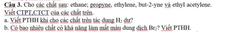 Cho các chất sau: ethane; propyne, ethylene, but -2 -yne yà ethyl acetylene. 
Viết CTPT,CTCT của các chất trên. 
a. Viết PTHH khi cho các chất trên tác dụng H_2 du? 
b. Có bao nhiêu chất có khả năng làm mắt màu dung dịch Br_2 ? Viết PTHH.