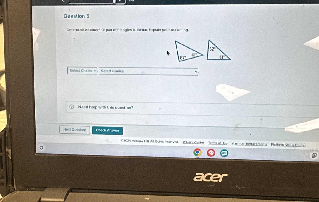 Determine whether the pair of triangles is similar, Explain your reasoning.
Select Choice Select Choice
Need help with this question?
Next Question Check Answer
©2024 McGraw Hill. All Rights Reserved. Privacy Center Terms of Use Minimum Requirements Piatform Status Center