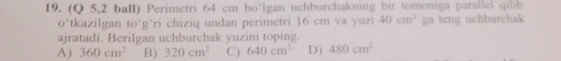 (Q 5,2 baII) Perimetri 64 cm bo‘Igan uchburchakning bir tomoniga parallel qilib
o*tkazilgan to*g*ri chiziq undan perimetri 16 cm va yuzi 40cm^2 ga teng uchburchak
ajratadi. Berilgan uchburchak yuzini toping.
A) 360cm^2 B) 320cm^2 C) 640cm^2 D) 480cm^2