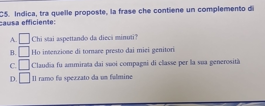 C5. Indica, tra quelle proposte, la frase che contiene un complemento di
causa efficiente:
A. Chi stai aspettando da dieci minuti?
B. Ho intenzione di tornare presto dai miei genitori
C. □ Claudia fu ammirata dai suoi compagni di classe per la sua generosità
D. ^ Il ramo fu spezzato da un fulmine