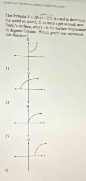 please note the choice number is below the graph '
The formula S=20sqrt(t+273) is used to determine
the speed of sound, S, in meters per second, near
Earth’s surface, where / is the surface temperature
in degrees Celsius. Which graph best represents
this function?
1)
2)
3)
4)