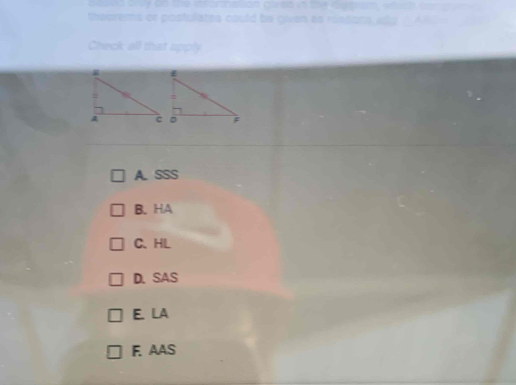 the informalion given .
theorems or postulates could be given as 
Check all that apply
A. SSS
B.HA
C、HL
D.SAS
E. LA
F. AAS