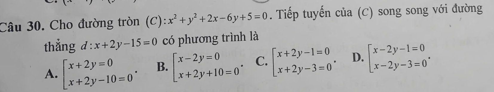 Cho đường tròn (C): x^2+y^2+2x-6y+5=0. Tiếp tuyến của (C) song song với đường
thẳng d:x+2y-15=0 có phương trình là
A. beginarrayl x+2y=0 x+2y-10=0endarray.. B. beginarrayl x-2y=0 x+2y+10=0endarray.. C. beginarrayl x+2y-1=0 x+2y-3=0endarray.. D. beginarrayl x-2y-1=0 x-2y-3=0endarray..