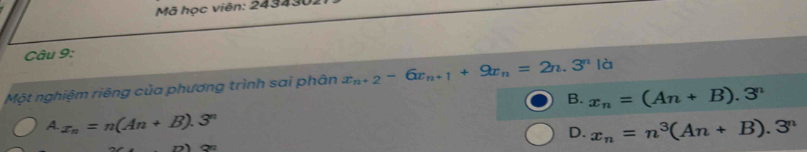 Mã học viên: 243430
Câu 9:
Một nghiệm riêng của phương trình sai phân x_n+2-6x_n+1+9x_n=2n.3^n|_0^(n
B. x_n)=(An+B).3^n
A. x_n=n(An+B).3^n
D. x_n=n^3(An+B).3^n
77)(29