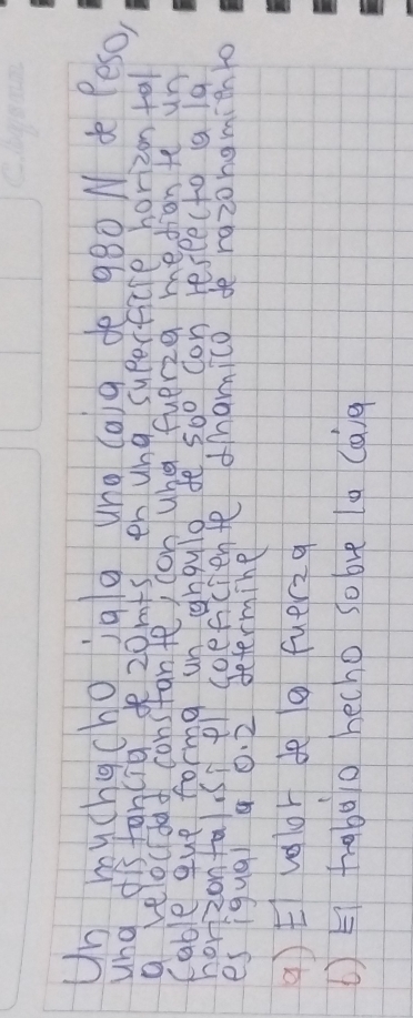 Un buchgchoiglg uno (aig dè 980 N de Peso, 
ung dis tancia 20mfs en ung superfcre horizon tal 
a veloudat constante, con whe fuerig mediam te un 
Cable que forme un nguld fe 5o0 don reseecto a lg 
horizonfalsiel soeficiente damico de razongmich to 
es iqua 4 0. 2 determine 
q) t volor de o fuerzq 
( ) Ei trabao hecho so bve la Caig