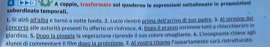 A copple, trasformate sul quaderno le espressioni sottolineate in proposizioni 
subordinate temporall. 
1. Si alzò all'alba e tornò a notte fonda. 2. Lucio rientrò prima dell'arrivo di suo padre. 3. Al termine del 
concerto alle autorità presenti fu offerto un rinfresco. 4. Dopo il pranzo uscimmo tutti a chiacchierare in 
giardino. 5. Dopo la pioggía la vegetazione riprende il suo colore smagliante. 6. L'insegnante chiese agi 
alunni di commentare il film dopo la projezione. 7. Al vostro ritorno l'appartamento sará ristrutturato.