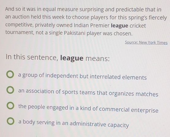 And so it was in equal measure surprising and predictable that in
an auction held this week to choose players for this spring’s fiercely
competitive, privately owned Indian Premier Ieague cricket
tournament, not a single Pakistani player was chosen.
Source: New York Times
In this sentence, league means:
a group of independent but interrelated elements
an association of sports teams that organizes matches
the people engaged in a kind of commercial enterprise
a body serving in an administrative capacity