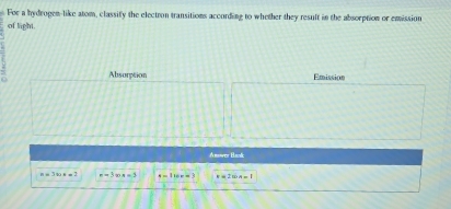 For a hydrogen-like atom, classify the electron transitions according to whether they result in the absorption or emission 
of light. 
Absorption Emission 
Anower Banlc
e=3bis=2 x-3cos x=3 e=100= v=2wn=1