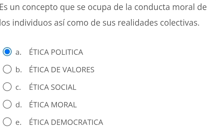 Es un concepto que se ocupa de la conducta moral de
los individuos así como de sus realidades colectivas.
a. ÉTICA POLITICA
b. ÉTICA DE VALORES
c. ÉTICA SOCIAL
d. ÉTICA MORAL
e. ÉTICA DEMOCRATICA