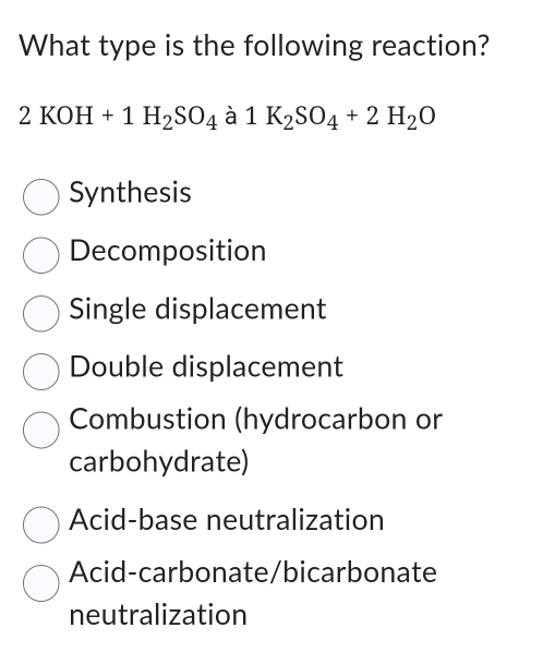 What type is the following reaction?
2KOH+1H_2SO_4 à 1K_2SO_4+2H_2O
Synthesis
Decomposition
Single displacement
Double displacement
Combustion (hydrocarbon or
carbohydrate)
Acid-base neutralization
Acid-carbonate/bicarbonate
neutralization