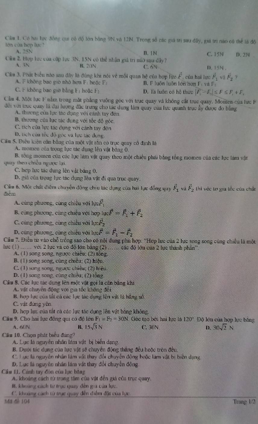 Có hai lực đồng qui có độ lớn bằng 9N và 12N. Trong số các giả trị sau dây, giá trí nào có thể là độ
lớn của hợp lực?
A. 3 A B. 1N C. 15N D. 2N 
Cầu 2. Hợp lực của cấp lực 3N. 15N có thể nhận giả trì mờ sau đây?
A. 3N B. 20N C. 6N D. 15N .
Câu 3. Phát biểu nào sau đây là đùng khi nói về mối quan hệ của hợp lực vector F , của hai lực vector F_1 vǎ vector F_2 ?
A. F không bao giờ nhỏ hơn Fị hoặc F_- B. F luôn luôn lớn bơn F_1 và F_2
C. F không bao giờ bằng Fị hoặc F_2 D. Ta luôn có hệ thức |F_1-F_2|≤ F≤ F_1+F,
Cần 4. Một lực F nằm trong mặt phẳng vuông góc với truc quay và không cắt truc quay. Momen của lực F
đội với truc quay là đại lương đặc trưng cho tác dung lâm quảy của lực quanh trục ấy được đo bằng
A. thương của lực tác dụng với cánh tay đòn
B. thương của lực tác dụng với tốc độ góc.
C. tích của lực tác dụng với cảnh tay đòn
D. tích của tốc độ góc và lực tác dụng
Cầu 5. Điều kiện cần bằng của một vật rắn có trục quay cổ định là
A. momen của trọng lực tác dụng lên vật bằng 0.
B. tổng momen của các lực làm vật quay theo một chiều phải bằng tổng momen của các lực lám vật
quay then chiều ngược lại.
C. hợp lực tác dung lên vật băng 0.
D. giá của trọng lực tác dụng lên vật đí qua trục quay.
Cầu 6. Một chất điểm chuyển động chiu tác dụng của hai lực đồng quy vector F_1 yà vector F_2 thi véc tợ gia tốc của chân
điễm
A. cùng phương, cùng chiếu với lực vector F
B. cũng phương, cùng chiều với hợp lực _Rhat F=vector F_1+vector F_2
C. cùng phương, cùng chiều với lựci F_2
D. cùng phương, cùng chiều với lực vector F=vector F_1-vector F_2
Câu 7. Điển từ vào chỗ trống sao cho có nội dung phủ hợp: “Hợp lực của 2 lực song song cùng chiều là một
lực (1) ..... với 2 lực và có độ lớn bảng (2) các độ lớn của 2 lực thành phần'.
A. (1) song song, ngược chiêu; (2) tổng
B. (1) song song, cùng chiêu; (2) hiệu.
C. (1) sang song, ngược chiêu; (2) hiệu
D. (1) song song, cũng chiếu; (2) tổng
Câu 8. Các lực tác dụng lên một vật gọi là cận bằng khi
A vật chuyển động với gia tốc không đổi.
B. hợp lực của tất cá các lực tác dụng lên vật là hằng số
C. vật đứng yên.
D. hợp lực của tất cá các lực tác dụng lên vật bằng không.
Cầu 9. Cho hai lực đồng qui có độ lớn F_1=F_2=30N Góc tạo bởi hai lực là 120° Độ lớn của hợp lực bằng
A. 60N B. 15sqrt(3)N C. 30N D. 30sqrt(2)N
Cầu 10. Chọn phát biểu đúng?
A. Lục là nguyên nhân làm vật bị biển dạng.
B. Dưới tác dụng của lực vật sẽ chuyển động thắng đều hoặc tròn đều.
C. Lực là nguyên nhân làm vật thay đối chuyên động hoặc làm vật bị biển dạng
D. Lực là nguyên nhân làm vật thay đổi chuyển đông.
Cầu 1L Cánh tay đòn của lục bằng
A. khoảng cách từ trong tâm của vật đến giá của trục quay.
B. khoảng cách từ trục quay đến giả của lực,
C. khoảng cách từ trục quay đến điểm đất của lực.
Ma đé 104 Trang 1/2
