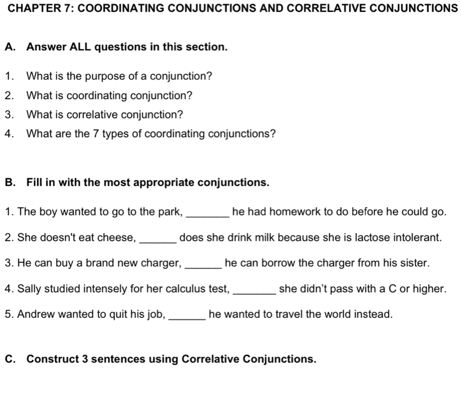 CHAPTER 7: COORDINATING CONJUNCTIONS AND CORRELATIVE CONJUNCTIONS 
A. Answer ALL questions in this section. 
1. What is the purpose of a conjunction? 
2. What is coordinating conjunction? 
3. What is correlative conjunction? 
4. What are the 7 types of coordinating conjunctions? 
B. Fill in with the most appropriate conjunctions. 
1. The boy wanted to go to the park, _he had homework to do before he could go. 
2. She doesn't eat cheese, _does she drink milk because she is lactose intolerant. 
3. He can buy a brand new charger, _he can borrow the charger from his sister. 
4. Sally studied intensely for her calculus test, _she didn't pass with a C or higher. 
5. Andrew wanted to quit his job, _he wanted to travel the world instead. 
C. Construct 3 sentences using Correlative Conjunctions.