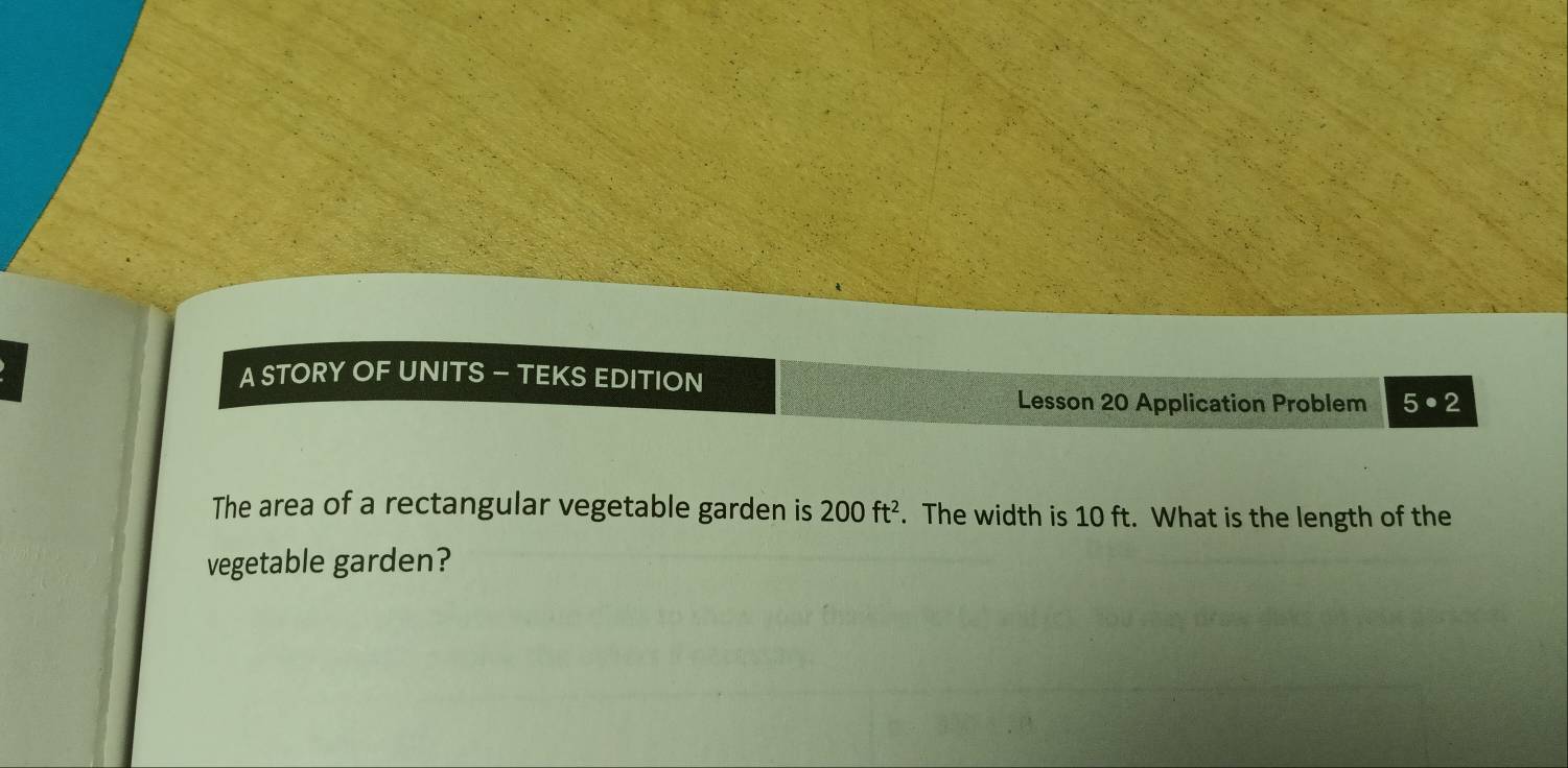 A STORY OF UNITS — TEKS EDITION 
Lesson 20 Application Problem 5· 2 
The area of a rectangular vegetable garden is 200ft^2. The width is 10 ft. What is the length of the 
vegetable garden?