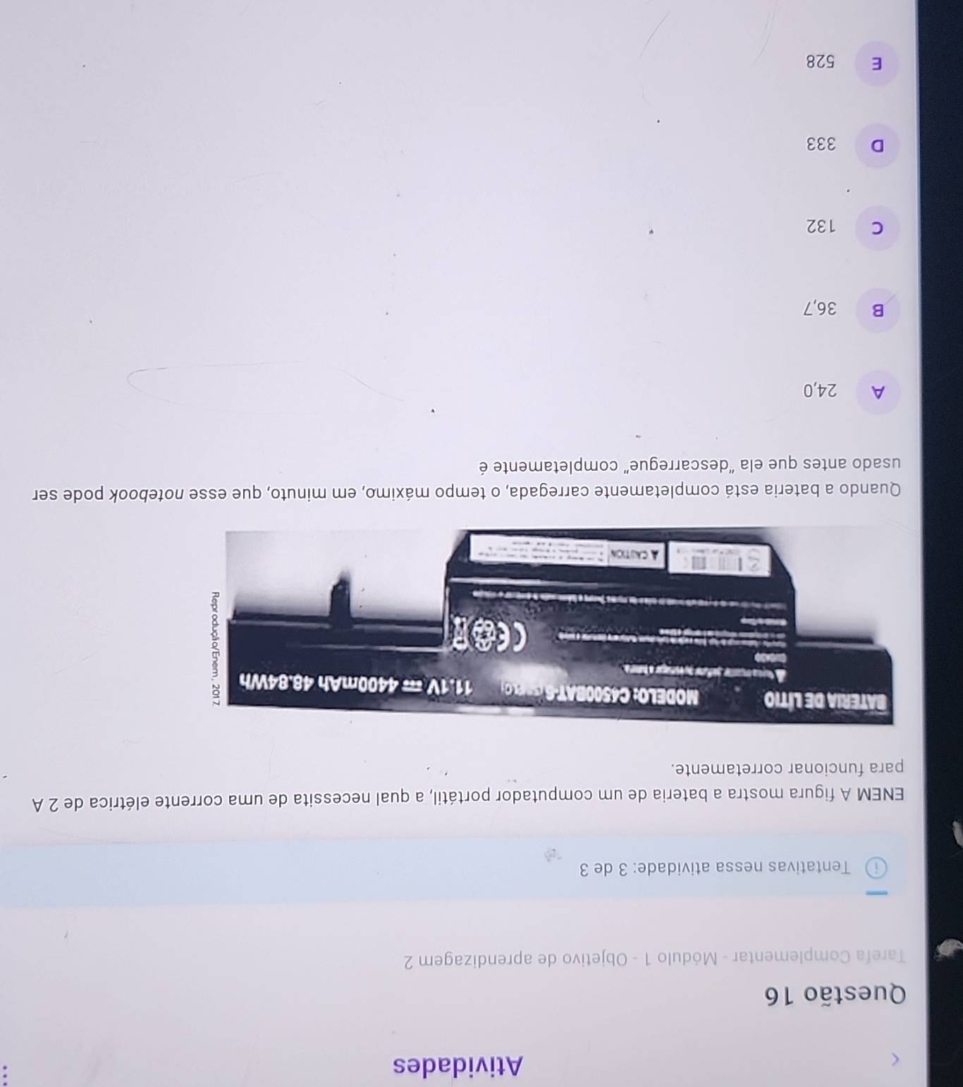 Atividades
Questão 16
Tarefa Complementar - Módulo 1 - Objetivo de aprendizagem 2
i Tentativas nessa atividade: 3 de 3
ENEM A figura mostra a bateria de um computador portátil, a qual necessita de uma corrente elétrica de 2 A
para funcionar corretamente.
Quando a bateria está completamente carregada, o tempo máximo, em minuto, que esse notebook pode ser
usado antes que ela “descarregue” completamente é
A 24,0
B 36,7
c 132
D 333
E 528