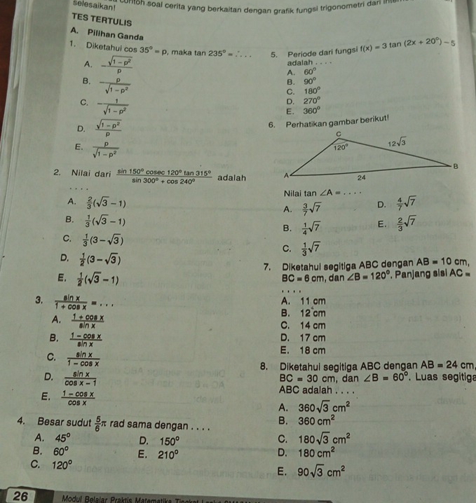 contoh soal cerita yang berkaitan dengan grafik fungsi trigonometri dan n
selesaikan!
TES TERTULIS
A. Pilihan Ganda
1. Diketahui cos 35°=p , maka tan 235°= _5. Periode dari fungsi f(x)=3tan (2x+20°)-5
A. - (sqrt(1-p^2))/p  adalah . 
A. 60°
B.  p/sqrt(1-p^2) 
B. 90°
C. 180°
C. - 1/sqrt(1-p^2) 
D. 270°
E. 360°
6. Perhatikan gambar berikut!
D.  (sqrt(1-p^2))/p 
E.  p/sqrt(1-p^2) 
2. Nilai dari  sin 150°cos ec120°tan 315°/sin 300°+cos 240°  adalah 
Nilai tan ∠ A= ... _
A.  2/3 (sqrt(3)-1)  4/7 sqrt(7)
A.  3/7 sqrt(7) D.
B.  1/3 (sqrt(3)-1)
B.  1/4 sqrt(7) E.  2/3 sqrt(7)
C.  1/3 (3-sqrt(3))
C.  1/3 sqrt(7)
7. Diketahui segitiga ABC dengan AB=10 cm,
D.  1/2 (3-sqrt(3)) ∠ B=120°. Panjang sisi AC=
E.  1/2 (sqrt(3)-1)
BC=6cm , dan
3.  sin x/1+cos x =...
A. 11 cm
B. 12^4c m
A.  (1+cos x)/sin x  C. 14 cm
B.  (1-cos x)/sin x 
D. 17 cm
C.  sin x/1-cos x 
E. 18 cm
8. Diketahui segitiga ABC dengan AB=24cm
D.  sin x/cos x-1 
BC=30cm ,dan ∠ B=60°. Luas segitiga
E.  (1-cos x)/cos x 
ABC adalah . . . .
A. 360sqrt(3)cm^2
B. 360cm^2
4. Besar sudut  5/6 π rad sama dengan . . . .
A. 45° D. 150° C. 180sqrt(3)cm^2
B. 60° E. 210° D. 180cm^2
C. 120° E. 90sqrt(3)cm^2
26  Modul Belaiar Praktis Matema a