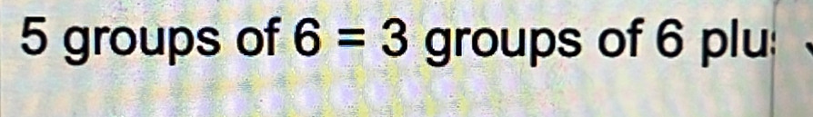 5 groups of 6=3 groups of 6 plu: