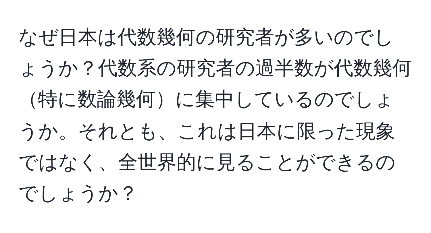 なぜ日本は代数幾何の研究者が多いのでしょうか？代数系の研究者の過半数が代数幾何特に数論幾何に集中しているのでしょうか。それとも、これは日本に限った現象ではなく、全世界的に見ることができるのでしょうか？